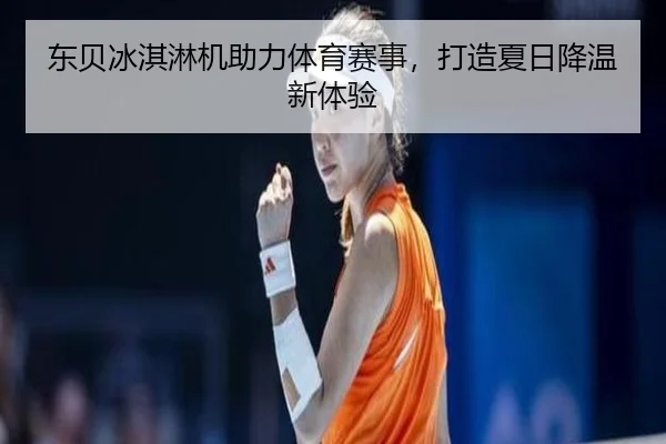 东贝冰淇淋机助力体育赛事，打造夏日降温新体验